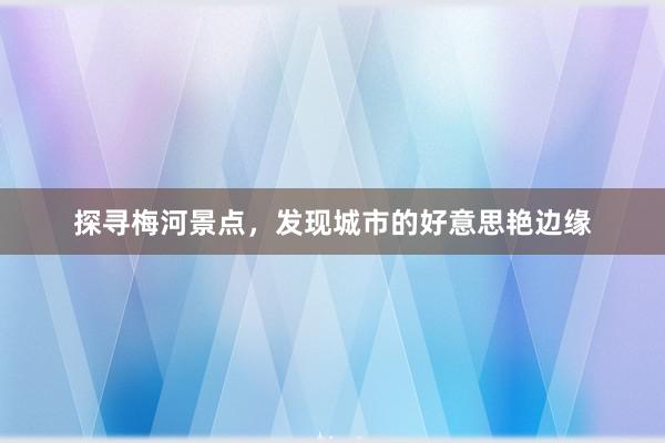 探寻梅河景点，发现城市的好意思艳边缘