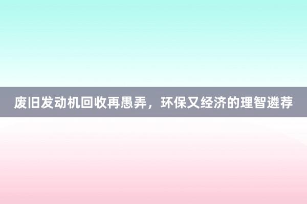 废旧发动机回收再愚弄，环保又经济的理智遴荐