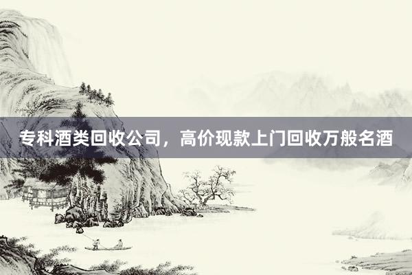 专科酒类回收公司，高价现款上门回收万般名酒