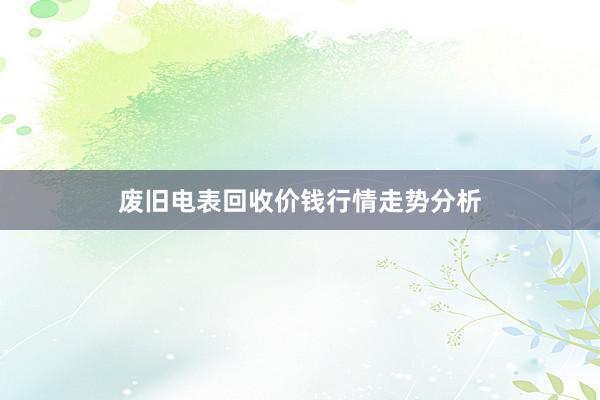 废旧电表回收价钱行情走势分析